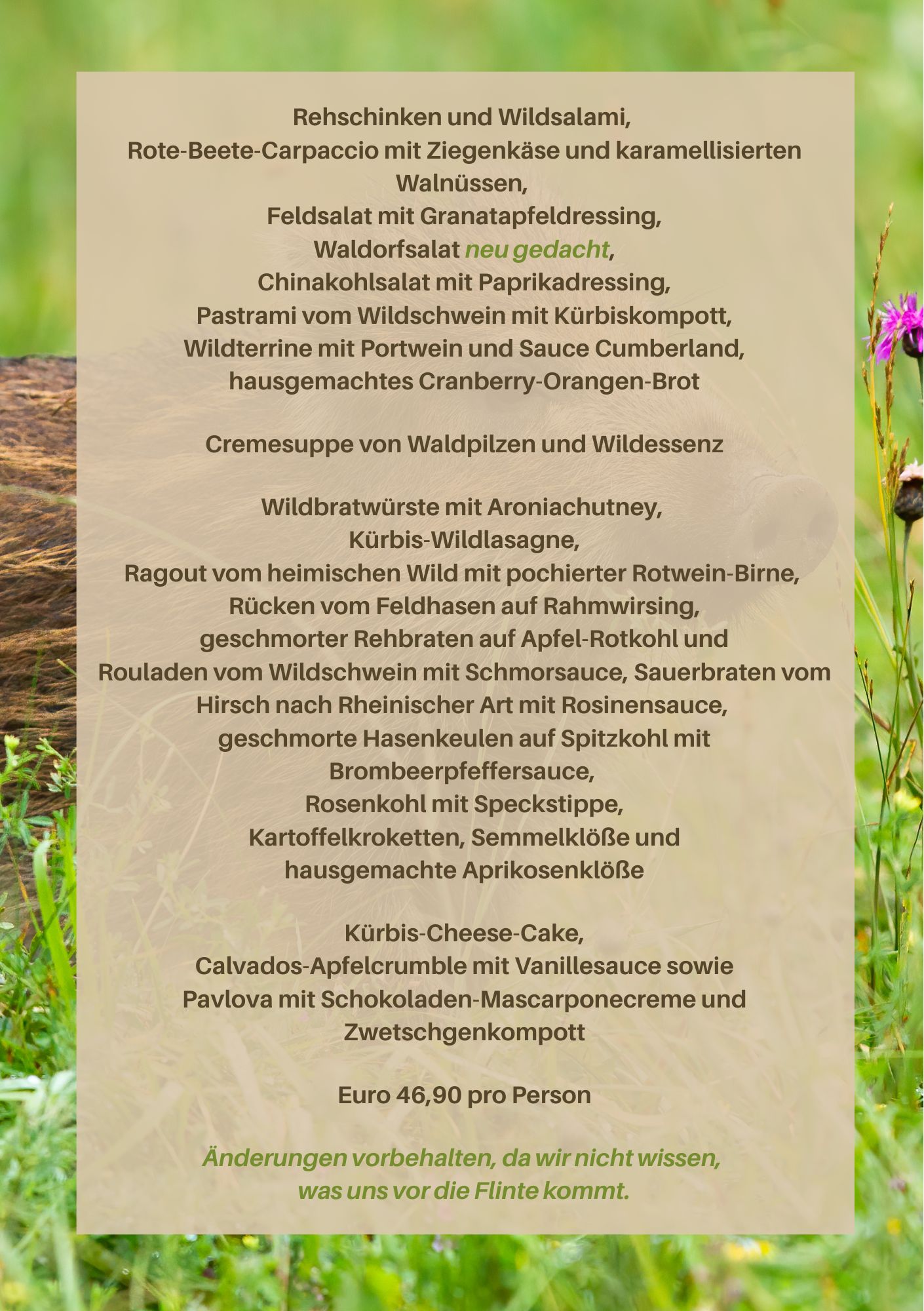 Rehschinken und Wildsalami, Rote-Beete-Carpaccio mit Ziegenkäse und karamellisierten Walnüssen, Feldsalat mit Granatapfeldressing, Waldorfsalat neu gedacht, Chinakohlsalat mit Paprikadressing, Pastrami vom Wildschwein mit Kürbiskompott, Wildterrine mit Portwein und Sauce Cumberland, hausgemachtes Cranberry-Orangen-Brot Cremesuppe von Waldpilzen und Wildessenz Wildbratwürste mit Aroniachutney, Kürbis-Wildlasagne, Ragout vom heimischen Wild mit pochierter Rotwein-Birne, Rücken vom Feldhasen auf Rahmwirsing, geschmorter Rehbraten auf Apfel-Rotkohl und Rouladen vom Wildschwein mit Schmorsauce, Sauerbraten vom Hirsch nach Rheinischer Art mit Rosinensauce, geschmorte Hasenkeulen auf Spitzkohl mit Brombeerpfeffersauce, Rosenkohl mit Speckstippe, Kartoffelkroketten, Semmelklöße und hausgemachte Aprikosenklöße Kürbis-Cheese-Cake, Calvados-Apfelcrumble mit Vanillesauce sowie Pavlova mit Schokoladen-Mascarponecreme und Zwetschgenkompott Euro 46,90 pro Person Änderungen vorbehalten, da wir nicht wissen, was uns vor die Flinte kommt.