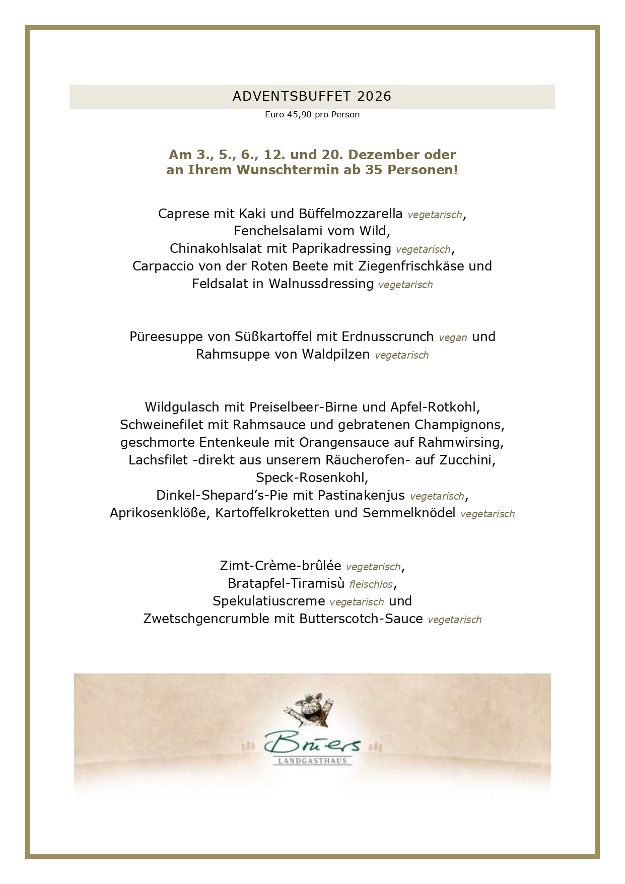 ADVENTSBUFFET 2026 Euro 45,90 pro Person Am 3., 5., 6., 12. und 20. Dezember oder an Ihrem Wunschtermin ab 35 Personen! Caprese mit Kaki und Büffelmozzarella vegetarisch, Fenchelsalami vom Wild, Chinakohlsalat mit Paprikadressing vegetarisch, Carpaccio von der Roten Beete mit Ziegenfrischkäse und Feldsalat in Walnussdressing vegetarisch Püreesuppe von Süßkartoffel mit Erdnusscrunch vegan und Rahmsuppe von Waldpilzen vegetarisch Wildgulasch mit Preiselbeer-Birne und Apfel-Rotkohl, Schweinefilet mit Rahmsauce und gebratenen Champignons, geschmorte Entenkeule mit Orangensauce auf Rahmwirsing, Lachsfilet -direkt aus unserem Räucherofen- auf Zucchini, Speck-Rosenkohl, Dinkel-Shepard’s-Pie mit Pastinakenjus vegetarisch, Aprikosenklöße, Kartoffelkroketten und Semmelknödel vegetarisch Zimt-Crème-brûlée vegetarisch, Bratapfel-Tiramisù fleischlos, Spekulatiuscreme vegetarisch und Zwetschgencrumble mit Butterscotch-Sauce vegetarisch