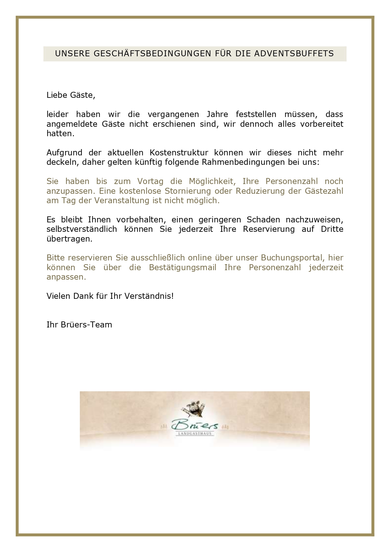 UNSERE GESCHÄFTSBEDINGUNGEN FÜR DIE ADVENTSBUFFETS Liebe Gäste, leider haben wir die vergangenen Jahre feststellen müssen, dass angemeldete Gäste nicht erschienen sind, wir dennoch alles vorbereitet hatten. Aufgrund der aktuellen Kostenstruktur können wir dieses nicht mehr deckeln, daher gelten künftig folgende Rahmenbedingungen bei uns: Sie haben bis zum Vortag die Möglichkeit, Ihre Personenzahl noch anzupassen. Eine kostenlose Stornierung oder Reduzierung der Gästezahl am Tag der Veranstaltung ist nicht möglich. Es bleibt Ihnen vorbehalten, einen geringeren Schaden nachzuweisen, selbstverständlich können Sie jederzeit Ihre Reservierung auf Dritte übertragen. Bitte reservieren Sie ausschließlich online über unser Buchungsportal, hier können Sie über die Bestätigungsmail Ihre Personenzahl jederzeit anpassen. Vielen Dank für Ihr Verständnis! Ihr Brüers-Team