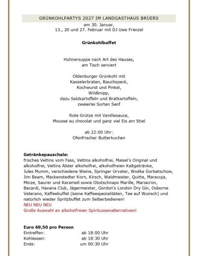 GRUNKOHLPARTYS 2027 IM LANDGASTHAUS BRUERS am 30. Januar, 13., 20 und 27. Februar mit DJ Uwe Frenzel Grünkohlbuffet Hühnersuppe nach Art des Hauses, am Tisch serviert Oldenburger Grünkohl mit Kasselerbraten, Bauchspeck, Kochwurst und Pinkel, Wildknipp, dazu Salzkartoffeln und Bratkartoffeln, zweierlei Sorten Senf Rote Grütze mit Vanillesauce, Mousse au chocolat und ganz viel Eis am Stiel ab 22:00 Uhr: Ofenfrischer Butterkuchen Getränkepauschale: frisches Veltins vom Fass, Veltins alkoholfrei, Maisel's Original und alkoholfrei, Veltins Alster alkoholfrei, alkoholfreien Kaltgetränke, Jules Mumm, verschiedene Weine, Springer Urvater, Wodka Gorbatschow, Jim Beam, Mackenstedter Korn, Kirsch, Waldmeister, Quitte, Maracuja, Minze, Saurer und Karamell sowie Obstschnaps Marille, Mariacron, Bacardi, Havana Club, Jägermeister, Gordon's London Dry Gin, Osborne Veterano, Kaffeebuffet (keine Kaffeespezialitäten, Tee auf Wunsch) und natürlich wieder Spritzbuffet zum Selberbedienen! NEU NEU NEU Große Auswahl an alkoholfreien Spirituosenalternativen! Euro 69,50 pro Person Eintreffen: Kohlessen: Ende: ab 18:00 Uhr ab 18:30 Uhr um 00:30 Uhr