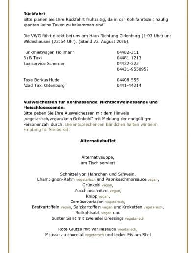 Rückfahrt Bitte planen Sie Ihre Rückfahrt frühzeitig, da in der Kohlfahrtszeit häufig spontan keine Taxen zu bekommen sind! Die VWG fährt direkt bei uns am Haus Richtung Oldenburg (1:03 Uhr) und Wildeshausen (23:54 Uhr). (Stand 23. August 2026). Funkmietwagen Hollmann B+B Taxi Taxiservice Scherner 04482-311 04481-1213 04432-322 04431-9558955 Taxe Borkus Hude Azad Taxi Oldenburg 04408-555 0441-44214 Ausweichessen für Kohlhassende, Nichtschweinessende und Fleischlosessende: Bitte geben Sie Ihre Ausweichessen mit dem Hinweis „vegetarisch/vegan/kein Grünkohl" mit Meldung der endgültigen Personenzahl durch. Die entsprechenden Bändchen halten wir beim Empfang für Sie bereit: Alternativbuffet Alternativsuppe, am Tisch serviert Schnitzel von Hähnchen und Schwein, Champignon-Rahm vegetarisch und Paprikaschmorsauce vegan, Grünkohl vegan, Zucchinischnitzel vegan, Knipp vegan, Gemüsevariation vegetarisch, Bratkartoffeln vegan, Salzkartoffeln vegan und Kroketten vegetarisch, Rotkohlsalat vegan und bunter Salat mit zweierlei Dressings vegetarisch Rote Grütze mit Vanillesauce vegetarisch, Mousse au chocolat vegetarisch und lecker Eis am Stiel