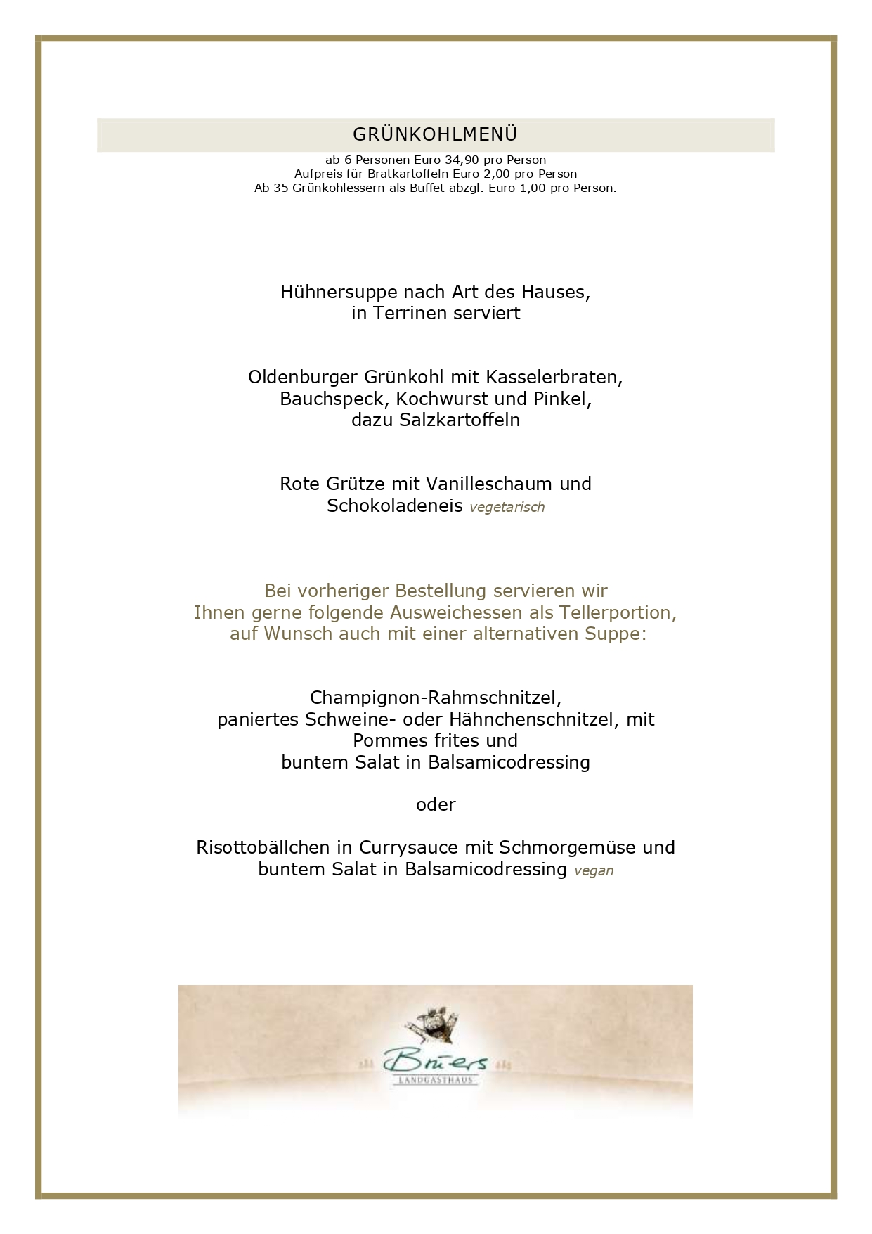 GRÜNKOHLMENÜ ab 6 Personen Euro 34,90 pro Person Aufpreis für Bratkartoffeln Euro 2,00 pro Person Ab 35 Grünkohlessern als Buffet abzgl. Euro 1,00 pro Person. Hühnersuppe nach Art des Hauses, in Terrinen serviert Oldenburger Grünkohl mit Kasselerbraten, Bauchspeck, Kochwurst und Pinkel, dazu Salzkartoffeln Rote Grütze mit Vanilleschaum und Schokoladeneis vegetarisch Bei vorheriger Bestellung servieren wir Ihnen gerne folgende Ausweichessen als Tellerportion, auf Wunsch auch mit einer alternativen Suppe: Champignon-Rahmschnitzel, paniertes Schweine- oder Hähnchenschnitzel, mit Pommes frites und buntem Salat in Balsamicodressing oder Risottobällchen in Currysauce mit Schmorgemüse und buntem Salat in Balsamicodressing vegan