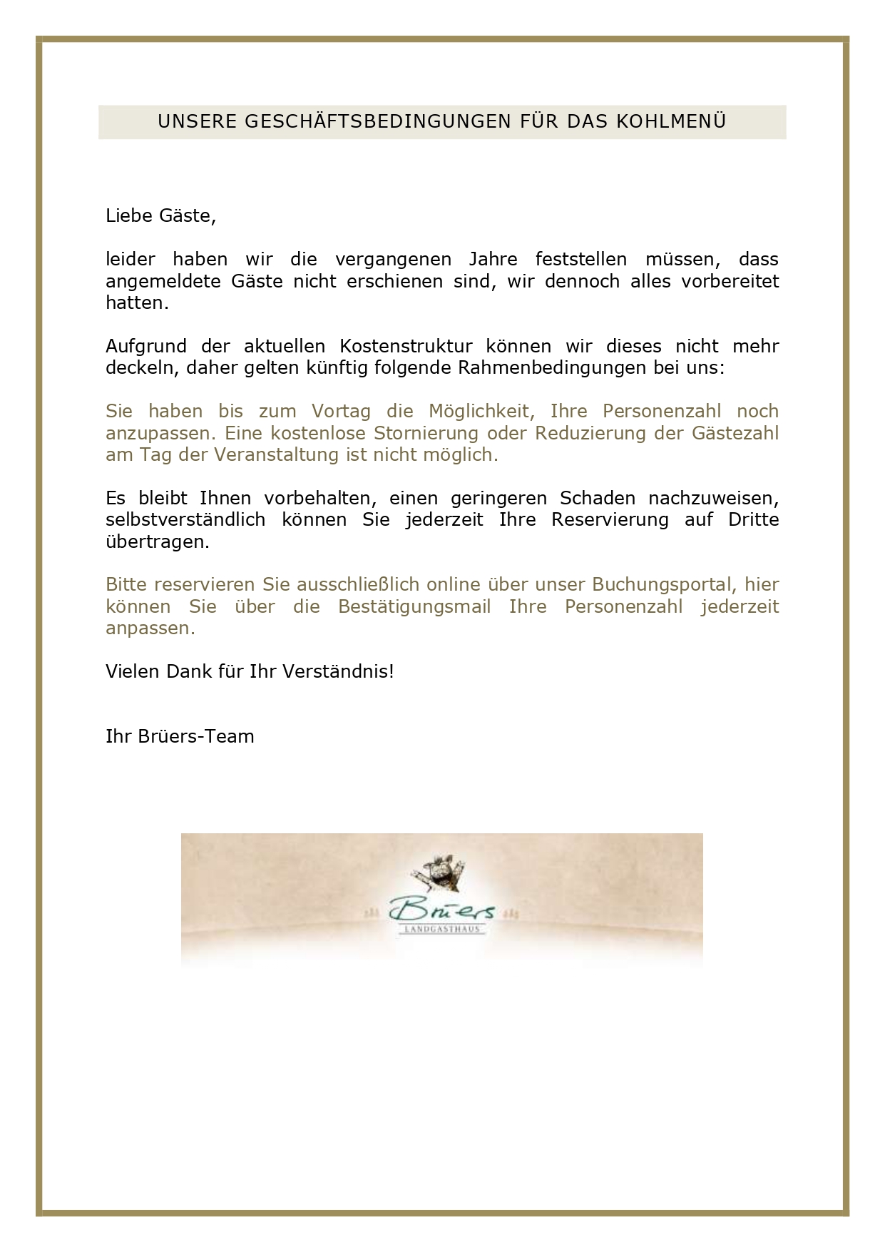UNSERE GESCHÄFTSBEDINGUNGEN FÜR DAS KOHLMENÜ Liebe Gäste, leider haben wir die vergangenen Jahre feststellen müssen, angemeldete Gäste nicht erschienen sind, wir dennoch alles vorbereitet hatten. Aufgrund der aktuellen Kostenstruktur können wir dieses nicht mehr deckeln, daher gelten künftig folgende Rahmenbedingungen bei uns: Sie haben bis zum Vortag die Möglichkeit, Ihre Personenzahl noch anzupassen. Eine kostenlose Stornierung oder Reduzierung der Gästezahl am Tag der Veranstaltung ist nicht möglich. Es bleibt Ihnen vorbehalten, einen geringeren Schaden nachzuweisen, selbstverständlich können Sie jederzeit Ihre Reservierung auf Dritte übertragen. Bitte reservieren Sie ausschließlich online über unser Buchungsportal, hier können Sie über die Bestätigungsmail Ihre Personenzahl jederzeit anpassen. Vielen Dank für Ihr Verständnis! Ihr Brüers-Team