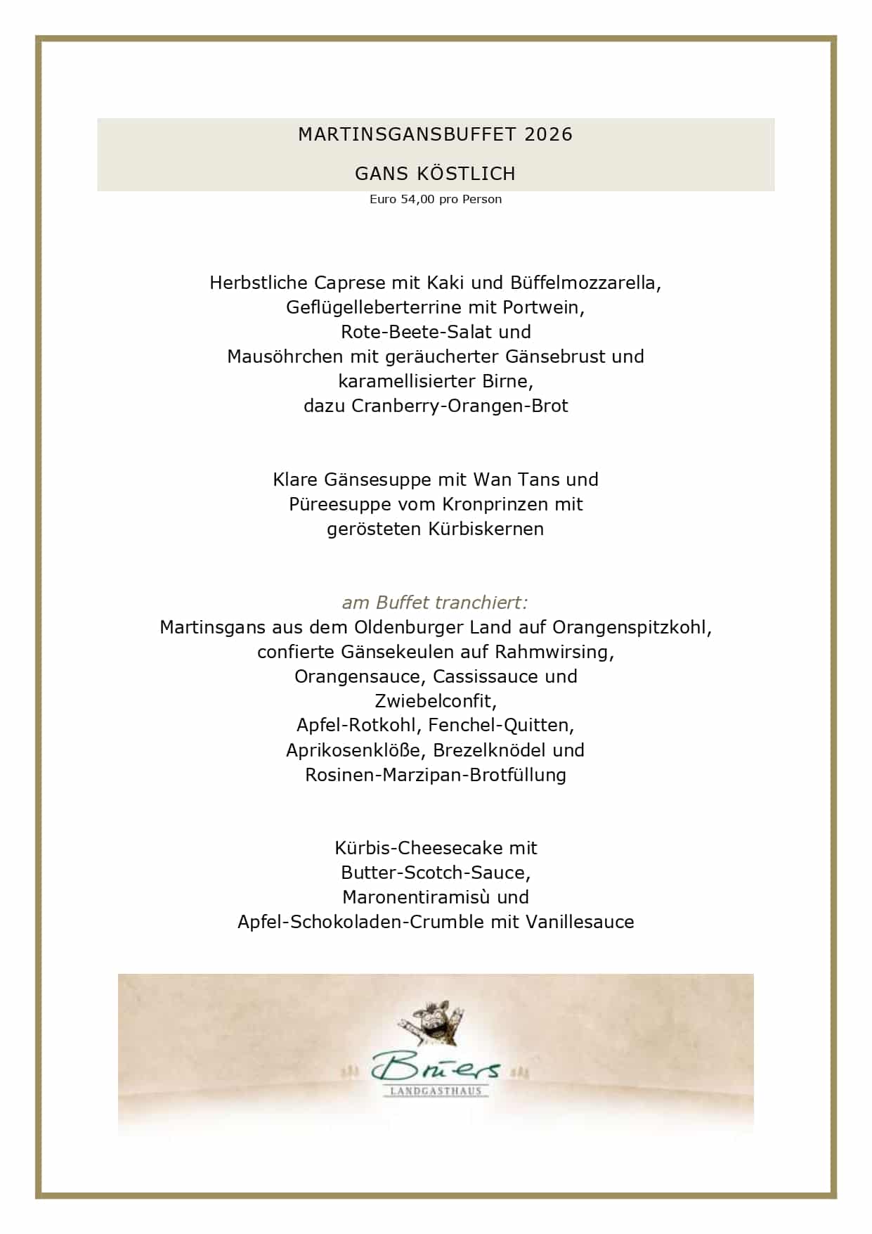 MARTINSGANSBUFFET 2026 GANS KÖSTLICH Euro 54,00 pro Person Herbstliche Caprese mit Kaki und Büffelmozzarella, Geflügelleberterrine mit Portwein, Rote-Beete-Salat und Mausöhrchen mit geräucherter Gänsebrust und karamellisierter Birne, dazu Cranberry-Orangen-Brot Klare Gänsesuppe mit Wan Tans und Püreesuppe vom Kronprinzen mit gerösteten Kürbiskernen am Buffet tranchiert: Martinsgans aus dem Oldenburger Land auf Orangenspitzkohl, confierte Gänsekeulen auf Rahmwirsing, Orangensauce, Cassissauce und Zwiebelconfit, Apfel-Rotkohl, Fenchel-Quitten, Aprikosenklöße, Brezelknödel und Rosinen-Marzipan-Brotfüllung Kürbis-Cheesecake mit Butter-Scotch-Sauce, Maronentiramisù und Apfel-Schokoladen-Crumble mit Vanillesauce