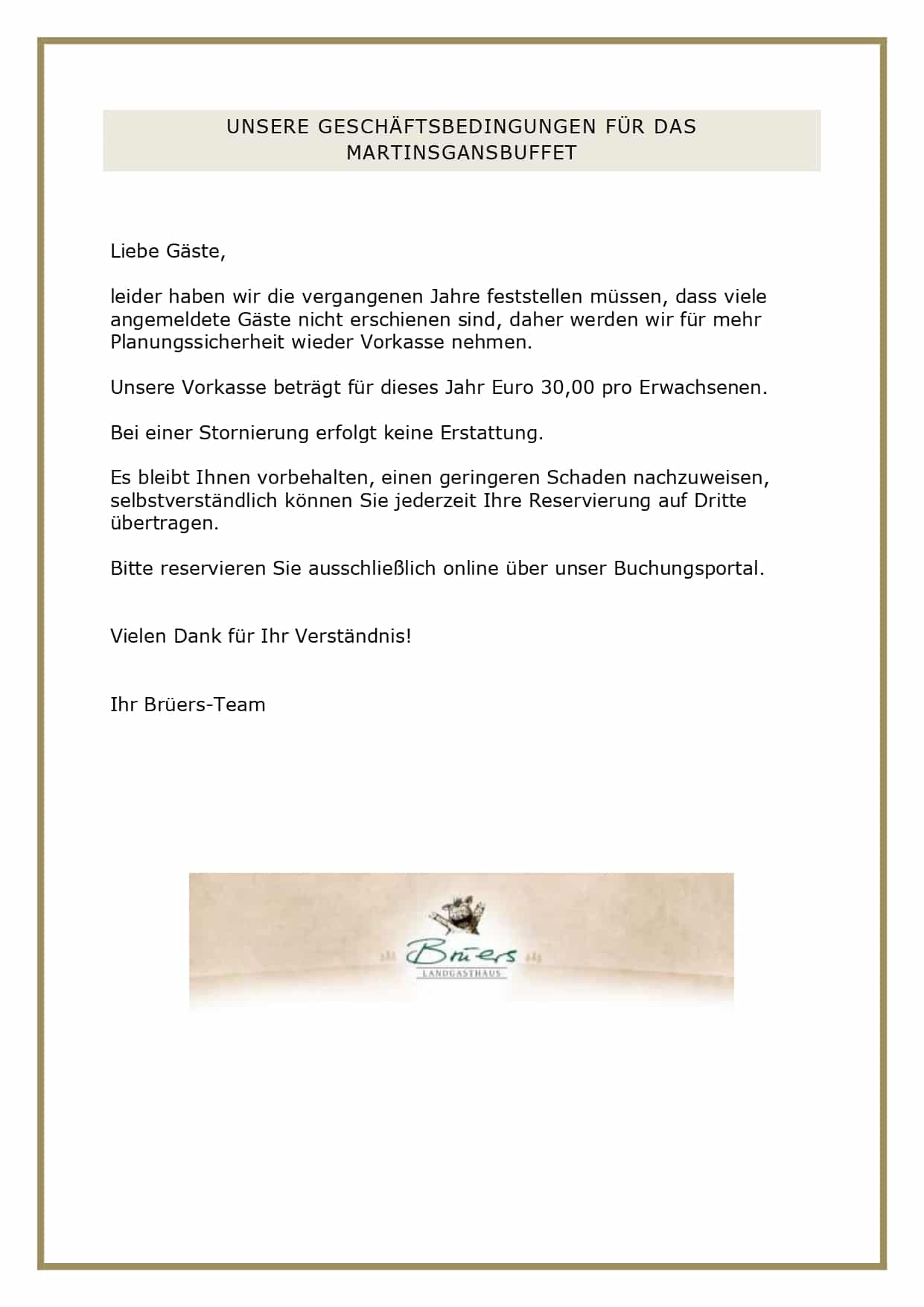 UNSERE GESCHÄFTSBEDINGUNGEN FÜR DAS MARTINSGANSBUFFET Liebe Gäste, leider haben wir die vergangenen Jahre feststellen müssen, dass viele angemeldete Gäste nicht erschienen sind, daher werden wir für mehr Planungssicherheit wieder Vorkasse nehmen. Unsere Vorkasse beträgt für dieses Jahr Euro 30,00 pro Erwachsenen. Bei einer Stornierung erfolgt keine Erstattung. Es bleibt Ihnen vorbehalten, einen geringeren Schaden nachzuweisen, selbstverständlich können Sie jederzeit Ihre Reservierung auf Dritte übertragen. Bitte reservieren Sie ausschließlich online über unser Buchungsportal. Vielen Dank für Ihr Verständnis! Ihr Brüers-Team