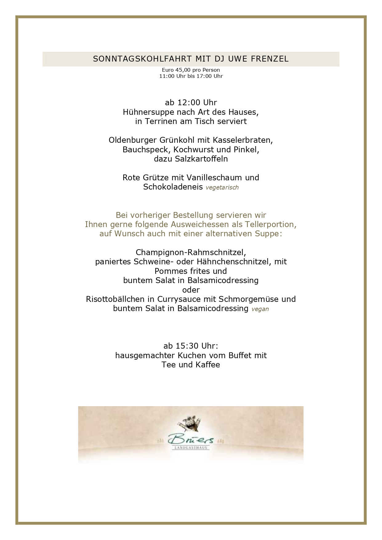 SONNTAGSKOHLFAHRT MIT DJ UWE FRENZEL Euro 45,00 pro Person 11:00 Uhr bis 17:00 Uhr ab 12:00 Uhr Hühnersuppe nach Art des Hauses, in Terrinen am Tisch serviert Oldenburger Grünkohl mit Kasselerbraten, Bauchspeck, Kochwurst und Pinkel, dazu Salzkartoffeln Rote Grütze mit Vanilleschaum und Schokoladeneis vegetarisch Bei vorheriger Bestellung servieren wir Ihnen gerne folgende Ausweichessen als Tellerportion, auf Wunsch auch mit einer alternativen Suppe: Champignon-Rahmschnitzel, paniertes Schweine- oder Hähnchenschnitzel, mit Pommes frites und buntem Salat in Balsamicodressing oder Risottobällchen in Currysauce mit Schmorgemüse und buntem Salat in Balsamicodressing vegan ab 15:30 Uhr: hausgemachter Kuchen vom Buffet mit Tee und Kaffee