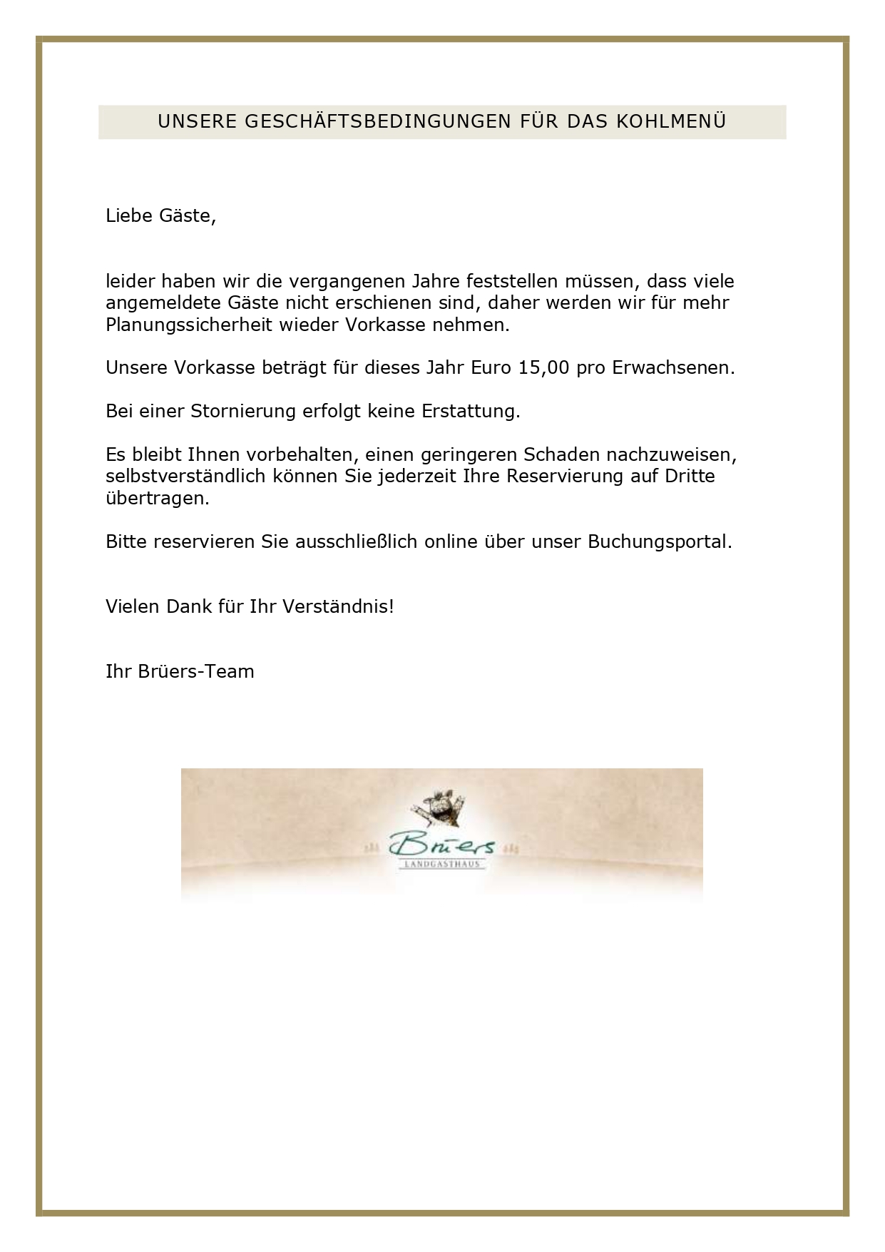 UNSERE GESCHÄFTSBEDINGUNGEN FÜR DAS KOHLMENÜ Liebe Gäste, leider haben wir die vergangenen Jahre feststellen müssen, dass viele angemeldete Gäste nicht erschienen sind, daher werden wir für mehr Planungssicherheit wieder Vorkasse nehmen. Unsere Vorkasse beträgt für dieses Jahr Euro 15,00 pro Erwachsenen. Bei einer Stornierung erfolgt keine Erstattung. Es bleibt Ihnen vorbehalten, einen geringeren Schaden nachzuweisen, selbstverständlich können Sie jederzeit Ihre Reservierung auf Dritte übertragen. Bitte reservieren Sie ausschließlich online über unser Buchungsportal. Vielen Dank für Ihr Verständnis! Ihr Brüers-Team