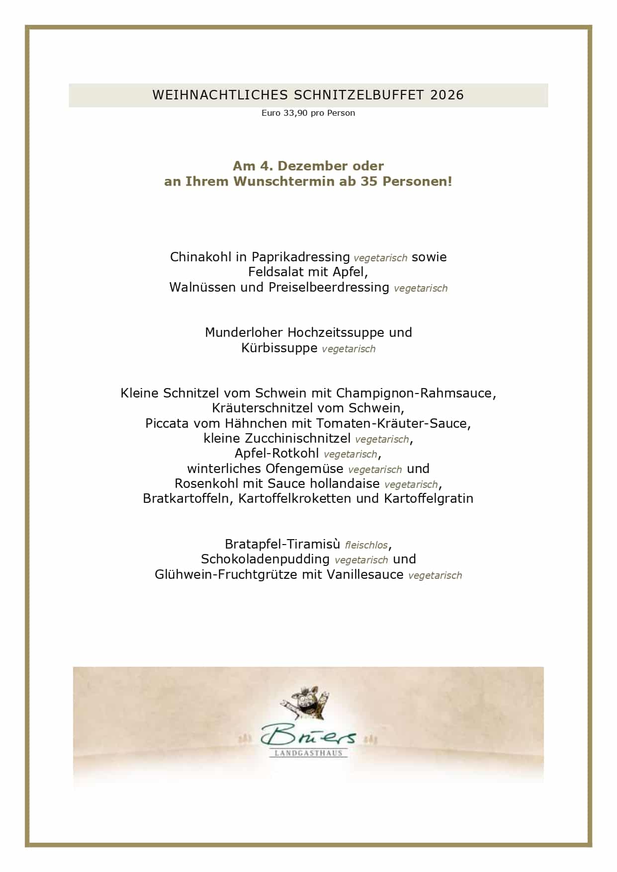 WEIHNACHTLICHES SCHNITZELBUFFET 2026 Euro 33,90 pro Person Am 4. Dezember oder an Ihrem Wunschtermin ab 35 Personen! Chinakohl in Paprikadressing vegetarisch sowie Feldsalat mit Apfel, Walnüssen und Preiselbeerdressing vegetarisch Munderloher Hochzeitssuppe und Kürbissuppe vegetarisch Kleine Schnitzel vom Schwein mit Champignon-Rahmsauce, Kräuterschnitzel vom Schwein, Piccata vom Hähnchen mit Tomaten-Kräuter-Sauce, kleine Zucchinischnitzel vegetarisch, Apfel-Rotkohl vegetarisch, winterliches Ofengemüse vegetarisch und Rosenkohl mit Sauce hollandaise vegetarisch, Bratkartoffeln, Kartoffelkroketten und Kartoffelgratin Bratapfel-Tiramisù fleischlos, Schokoladenpudding vegetarisch und Glühwein-Fruchtgrütze mit Vanillesauce vegetarisch