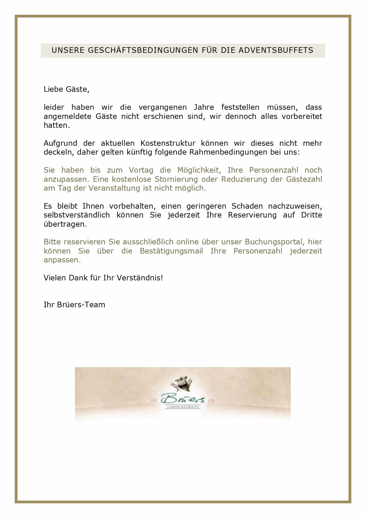 Liebe Gäste, leider haben wir die vergangenen Jahre feststellen müssen, angemeldete Gäste nicht erschienen sind, wir dennoch alles vorbereitet hatten. Aufgrund der aktuellen Kostenstruktur können wir dieses nicht mehr deckeln, daher gelten künftig folgende Rahmenbedingungen bei uns: Sie haben bis zum Vortag die Möglichkeit, Ihre Personenzahl noch anzupassen. Eine kostenlose Stornierung oder Reduzierung der Gästezahl am Tag der Veranstaltung ist nicht möglich. Es bleibt Ihnen vorbehalten, einen geringeren Schaden nachzuweisen, selbstverständlich können Sie jederzeit Ihre Reservierung auf Dritte übertragen. Bitte reservieren Sie ausschließlich online über unser Buchungsportal, hier können Sie über die Bestätigungsmail Ihre Personenzahl jederzeit anpassen. Vielen Dank für Ihr Verständnis! Ihr Brüers-Team