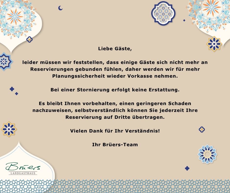 Liebe Gäste, leider müssen wir feststellen, dass einige Gäste sich nicht mehr an Reservierungen gebunden fühlen, daher werden wir für mehr Planungssicherheit wieder Vorkasse nehmen. Bei einer Stornierung erfolgt keine Erstattung. Es bleibt Ihnen vorbehalten, einen geringeren Schaden nachzuweisen, selbstverständlich können Sie jederzeit Ihre Reservierung auf Dritte übertragen. Vielen Dank für Ihr Verständnis! Ihr Brüers-Team