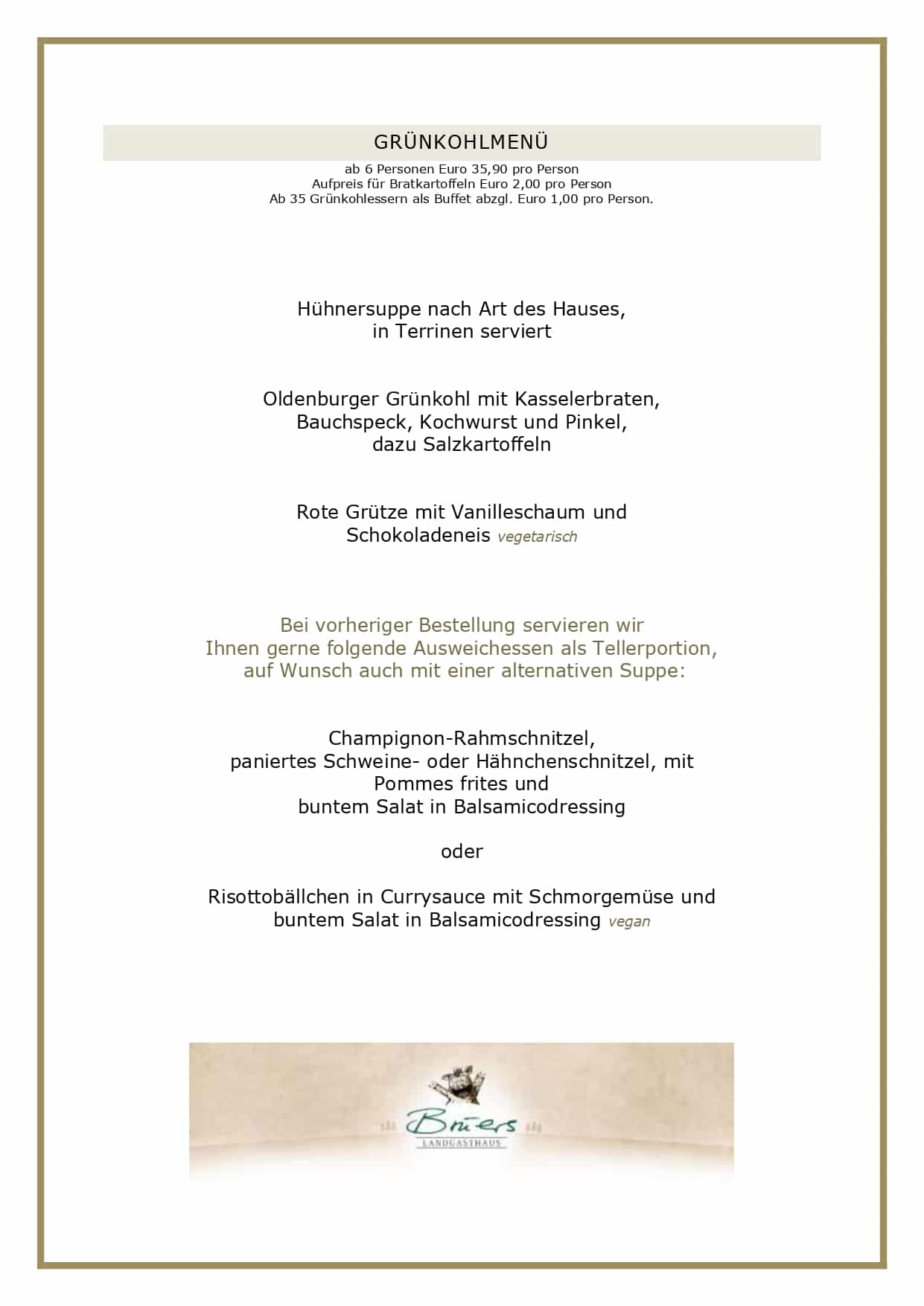 GRÜNKOHLMENÜ ab 6 Personen Euro 35,90 pro Person Aufpreis für Bratkartoffeln Euro 2,00 pro Person Ab 35 Grünkohlessern als Buffet abzgl. Euro 1,00 pro Person. Hühnersuppe nach Art des Hauses, in Terrinen serviert Oldenburger Grünkohl mit Kasselerbraten, Bauchspeck, Kochwurst und Pinkel, dazu Salzkartoffeln Rote Grütze mit Vanilleschaum und Schokoladeneis vegetarisch Bei vorheriger Bestellung servieren wir Ihnen gerne folgende Ausweichessen als Tellerportion, auf Wunsch auch mit einer alternativen Suppe: Champignon-Rahmschnitzel, paniertes Schweine- oder Hähnchenschnitzel, mit Pommes frites und buntem Salat in Balsamicodressing oder Risottobällchen in Currysauce mit Schmorgemüse und buntem Salat in Balsamicodressing vegan