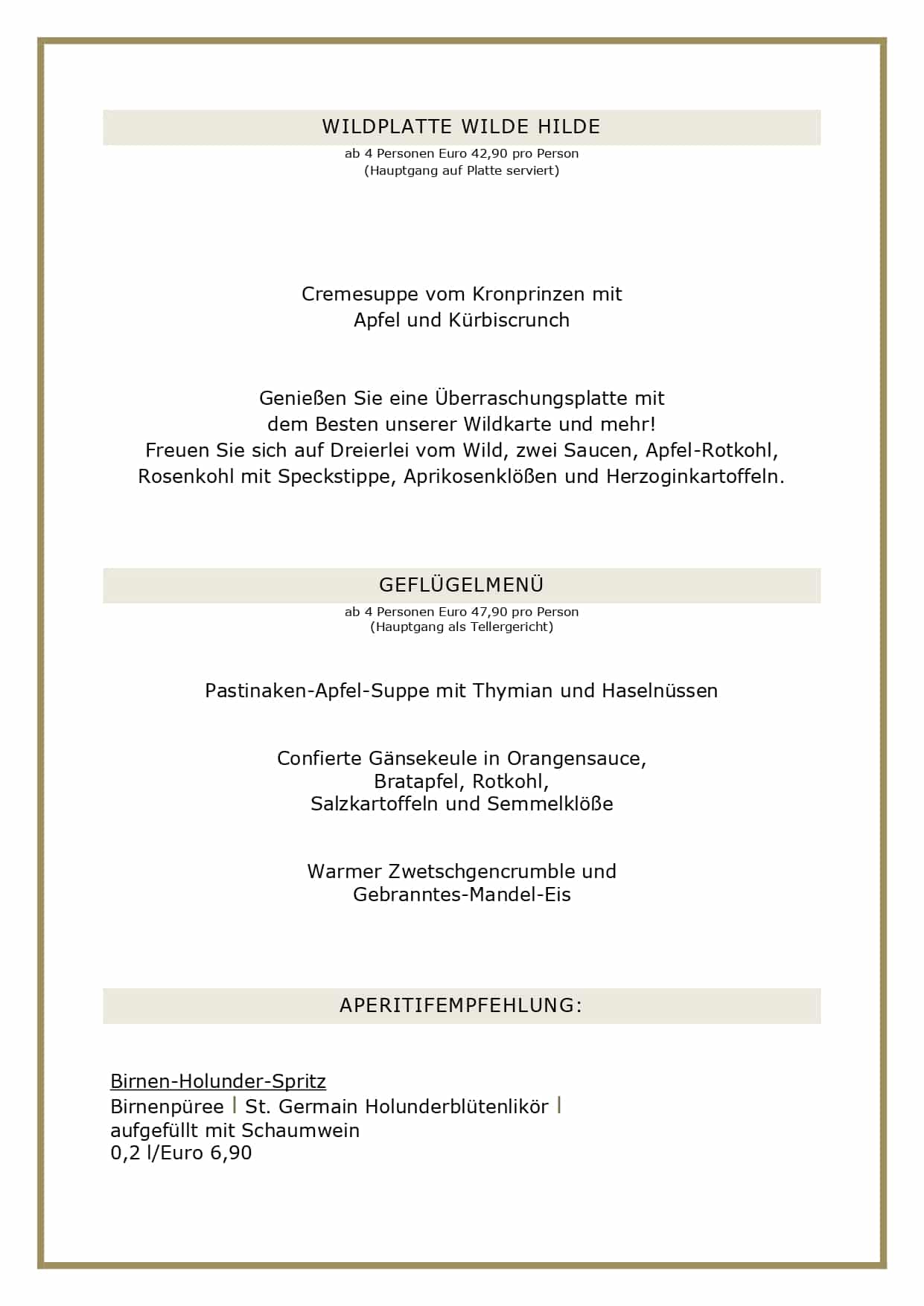 Adventsmenüs2026_page-0002 WILDPLATTE WILDE HILDE ab 4 Personen Euro 42,90 pro Person (Hauptgang auf Platte serviert) Cremesuppe vom Kronprinzen mit Apfel und Kürbiscrunch Genießen Sie eine Überraschungsplatte mit dem Besten unserer Wildkarte und mehr! Freuen Sie sich auf Dreierlei vom Wild, zwei Saucen, Apfel-Rotkohl, Rosenkohl mit Speckstippe, Aprikosenklößen und Herzoginkartoffeln. GEFLÜGELMENÜ ab 4 Personen Euro 47,90 pro Person (Hauptgang als Tellergericht) Pastinaken-Apfel-Suppe mit Thymian und Haselnüssen Confierte Gänsekeule in Orangensauce, Bratapfel, Rotkohl, Salzkartoffeln und Semmelklöße Warmer Zwetschgencrumble und Gebranntes-Mandel-Eis APERITIFEMPFEHLUNG: Birnen-Holunder-Spritz Birnenpüree l St. Germain Holunderblütenlikör l aufgefüllt mit Schaumwein 0,2 l/Euro 6,90