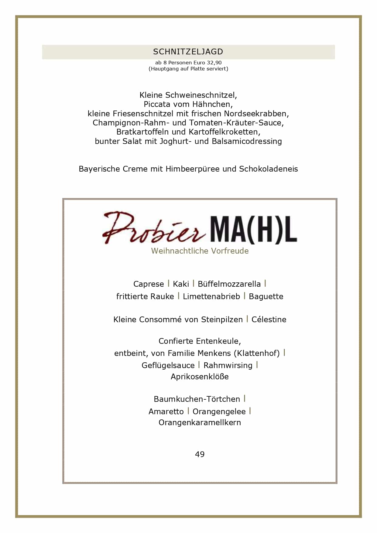 Adventsmenüs2026_page-0004 SCHNITZELJAGD ab 8 Personen Euro 32,90 (Hauptgang auf Platte serviert) Kleine Schweineschnitzel, Piccata vom Hähnchen, kleine Friesenschnitzel mit frischen Nordseekrabben, Champignon-Rahm- und Tomaten-Kräuter-Sauce, Bratkartoffeln und Kartoffelkroketten, bunter Salat mit Joghurt- und Balsamicodressing Bayerische Creme mit Himbeerpüree und Schokoladeneis Weihnachtliche Vorfreude Caprese l Kaki l Büffelmozzarella l frittierte Rauke l Limettenabrieb l Baguette Kleine Consommé von Steinpilzen l Célestine Confierte Entenkeule, entbeint, von Familie Menkens (Klattenhof) l Geflügelsauce l Rahmwirsing l Aprikosenklöße Baumkuchen-Törtchen l Amaretto l Orangengelee l Orangenkaramellkern 49