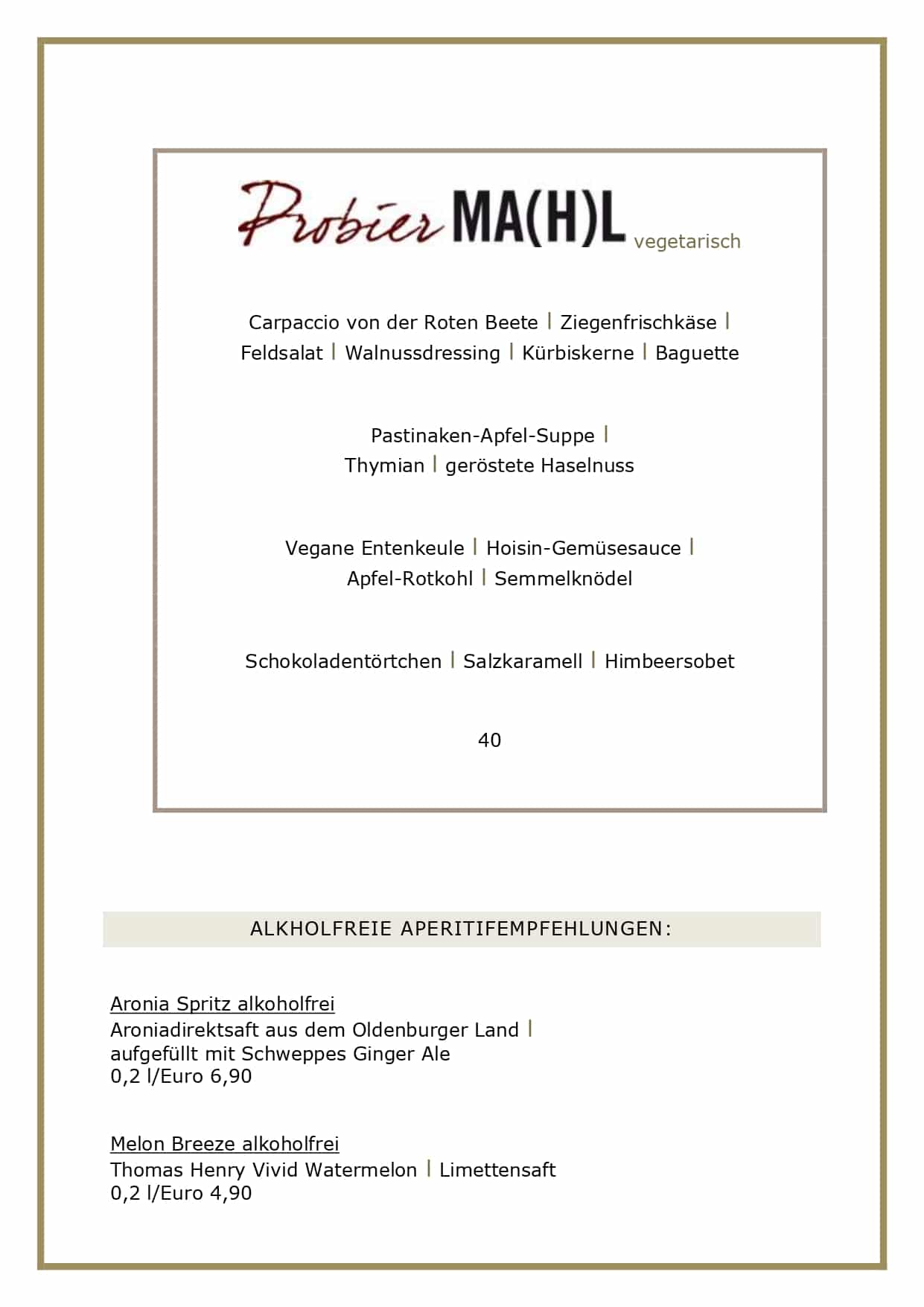 Adventsmenüs2026_page-0005 vegetarisch Carpaccio von der Roten Beete l Ziegenfrischkäse l Feldsalat l Walnussdressing l Kürbiskerne l Baguette Pastinaken-Apfel-Suppe l Thymian l geröstete Haselnuss Vegane Entenkeule l Hoisin-Gemüsesauce l Apfel-Rotkohl l Semmelknödel Schokoladentörtchen l Salzkaramell l Himbeersobet 40 ALKHOLFREIE APERITIFEMPFEHLUNGEN: Aronia Spritz alkoholfrei Aroniadirektsaft aus dem Oldenburger Land l aufgefüllt mit Schweppes Ginger Ale 0,2 l/Euro 6,90 Melon Breeze alkoholfrei Thomas Henry Vivid Watermelon l Limettensaft 0,2 l/Euro 4,90