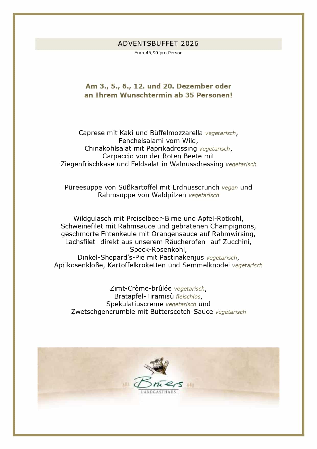 Adventsmenüs2026_page-0006 ADVENTSBUFFET 2026 Euro 45,90 pro Person Am 3., 5., 6., 12. und 20. Dezember oder an Ihrem Wunschtermin ab 35 Personen! Caprese mit Kaki und Büffelmozzarella vegetarisch, Fenchelsalami vom Wild, Chinakohlsalat mit Paprikadressing vegetarisch, Carpaccio von der Roten Beete mit Ziegenfrischkäse und Feldsalat in Walnussdressing vegetarisch Püreesuppe von Süßkartoffel mit Erdnusscrunch vegan und Rahmsuppe von Waldpilzen vegetarisch Wildgulasch mit Preiselbeer-Birne und Apfel-Rotkohl, Schweinefilet mit Rahmsauce und gebratenen Champignons, geschmorte Entenkeule mit Orangensauce auf Rahmwirsing, Lachsfilet -direkt aus unserem Räucherofen- auf Zucchini, Speck-Rosenkohl, Dinkel-Shepard’s-Pie mit Pastinakenjus vegetarisch, Aprikosenklöße, Kartoffelkroketten und Semmelknödel vegetarisch Zimt-Crème-brûlée vegetarisch, Bratapfel-Tiramisù fleischlos, Spekulatiuscreme vegetarisch und Zwetschgencrumble mit Butterscotch-Sauce vegetarisch