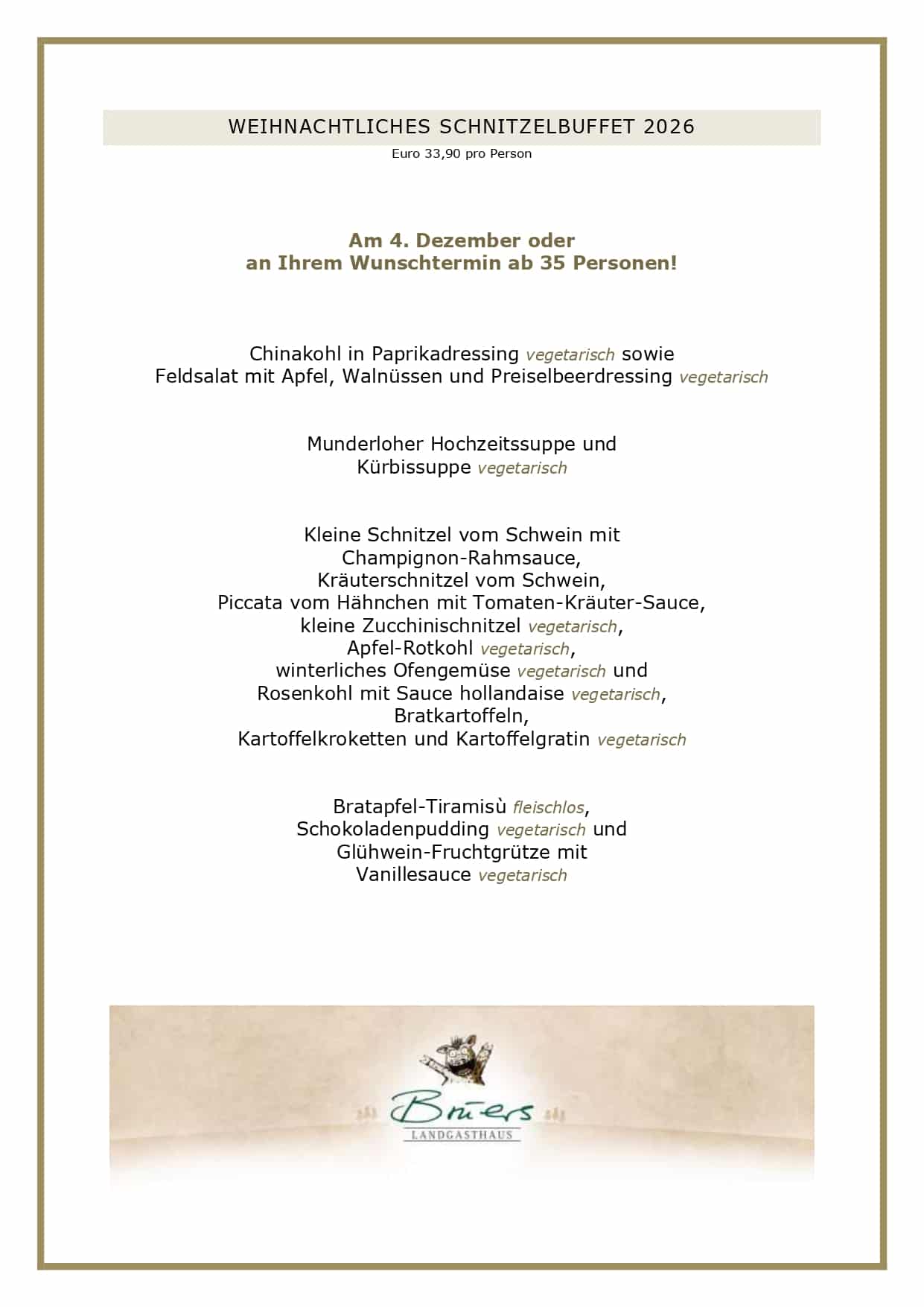 Adventsmenüs2026_page-0007 WEIHNACHTLICHES SCHNITZELBUFFET 2026 Euro 33,90 pro Person Am 4. Dezember oder an Ihrem Wunschtermin ab 35 Personen! Chinakohl in Paprikadressing vegetarisch sowie Feldsalat mit Apfel, Walnüssen und Preiselbeerdressing vegetarisch Munderloher Hochzeitssuppe und Kürbissuppe vegetarisch Kleine Schnitzel vom Schwein mit Champignon-Rahmsauce, Kräuterschnitzel vom Schwein, Piccata vom Hähnchen mit Tomaten-Kräuter-Sauce, kleine Zucchinischnitzel vegetarisch, Apfel-Rotkohl vegetarisch, winterliches Ofengemüse vegetarisch und Rosenkohl mit Sauce hollandaise vegetarisch, Bratkartoffeln, Kartoffelkroketten und Kartoffelgratin vegetarisch Bratapfel-Tiramisù fleischlos, Schokoladenpudding vegetarisch und Glühwein-Fruchtgrütze mit Vanillesauce vegetarisch