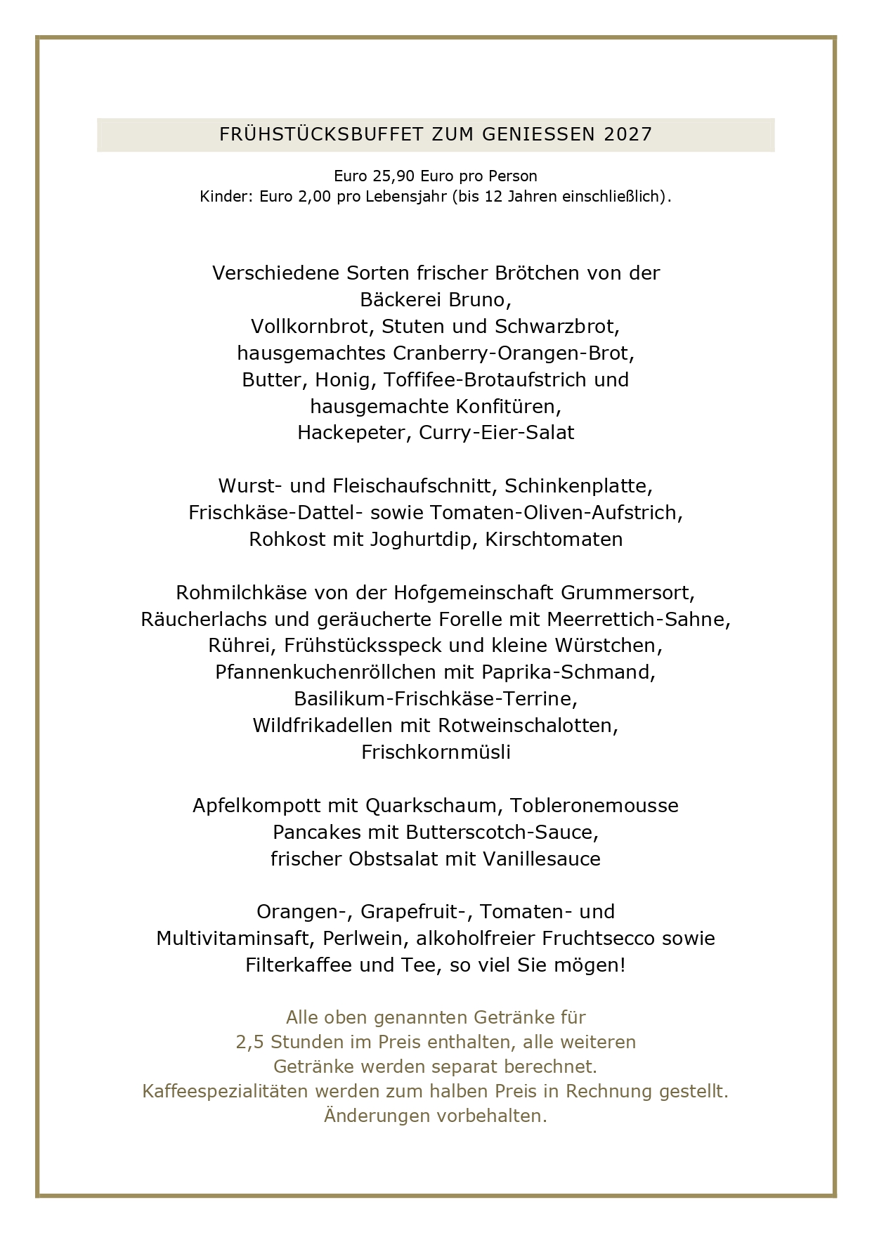 FRÜHSTUCKSBUFFET ZUM GENIESSEN 2027 Euro 25,90 Euro pro Person Kinder: Euro 2,00 pro Lebensjahr (bis 12 Jahren einschließlich). Verschiedene Sorten frischer Brötchen von der Bäckerei Bruno, Vollkornbrot, Stuten und Schwarzbrot, hausgemachtes Cranberry-Orangen-Brot, Butter, Honig, Toffifee-Brotaufstrich und hausgemachte Konfitüren, Hackepeter, Curry-Eier-Salat Wurst- und Fleischaufschnitt, Schinkenplatte, Frischkäse-Dattel- sowie Tomaten-Oliven-Aufstrich, Rohkost mit Joghurtdip, Kirschtomaten Rohmilchkäse von der Hofgemeinschaft Grummersort, Räucherlachs und geräucherte Forelle mit Meerrettich-Sahne, Rührei, Frühstücksspeck und kleine Würstchen, Pfannenkuchenröllchen mit Paprika-Schmand, Basilikum-Frischkäse-Terrine, Wildfrikadellen mit Rotweinschalotten, Frischkornmüsli Apfelkompott mit Quarkschaum, Tobleronemousse Pancakes mit Butterscotch-Sauce, frischer Obstsalat mit Vanillesauce Orangen-, Grapefruit-, Tomaten- und Multivitaminsaft, Perlwein, alkoholfreier Fruchtsecco sowie Filterkaffee und Tee, so viel Sie mögen! Alle oben genannten Getränke für 2,5 Stunden im Preis enthalten, alle weiteren Getränke werden separat berechnet. Kaffeespezialitäten werden zum halben Preis in Rechnung gestellt. Änderungen vorbehalten.