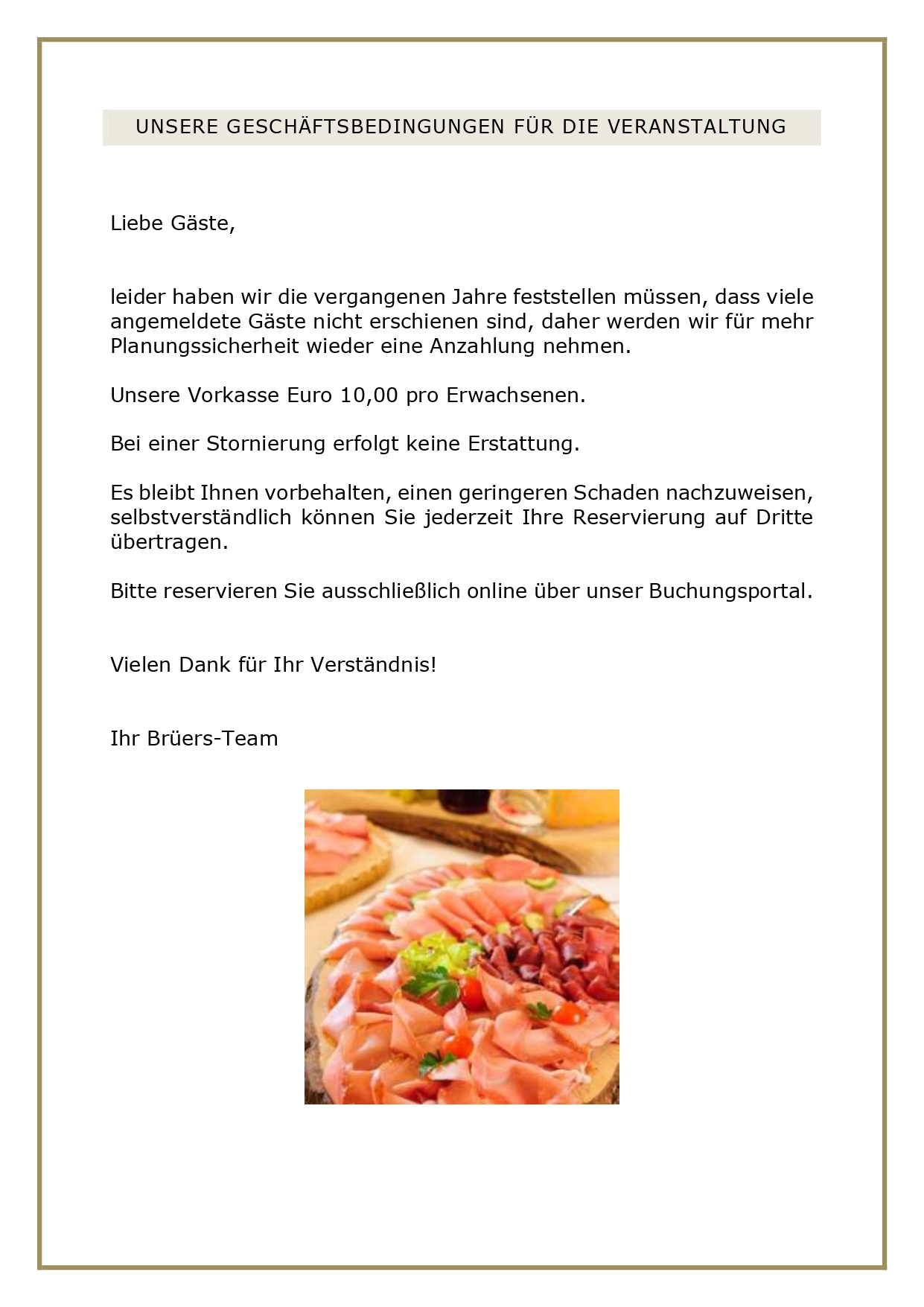 UNSERE GESCHÄFTSBEDINGUNGEN FÜR DIE VERANSTALTUNG Liebe Gäste, leider haben wir die vergangenen Jahre feststellen müssen, dass viele angemeldete Gäste nicht erschienen sind, daher werden wir für mehr Planungssicherheit wieder eine Anzahlung nehmen. Unsere Vorkasse Euro 10,00 pro Erwachsenen. Bei einer Stornierung erfolgt keine Erstattung. Es bleibt Ihnen vorbehalten, einen geringeren Schaden nachzuweisen, selbstverständlich können Sie jederzeit Ihre Reservierung auf Dritte übertragen. Bitte reservieren Sie ausschließlich online über unser Buchungsportal. Vielen Dank für Ihr Verständnis! Ihr Brüers-Team