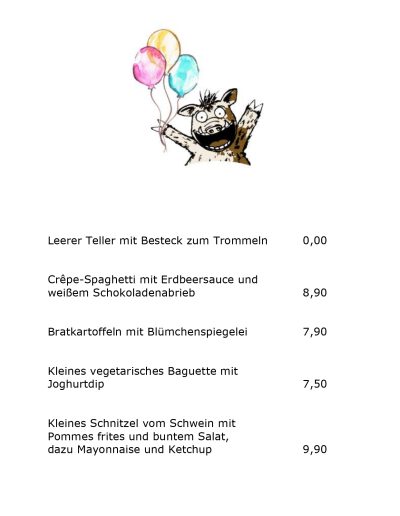 Leerer Teller mit Besteck zum Trommeln 0,00 Crêpe-Spaghetti mit Erdbeersauce und weißem Schokoladenabrieb 8,90 Bratkartoffeln mit Blümchenspiegelei 7,90 Kleines vegetarisches Baguette mit Joghurtdip 7,50 Kleines Schnitzel vom Schwein mit Pommes frites und buntem Salat, dazu Mayonnaise und Ketchup 9,90