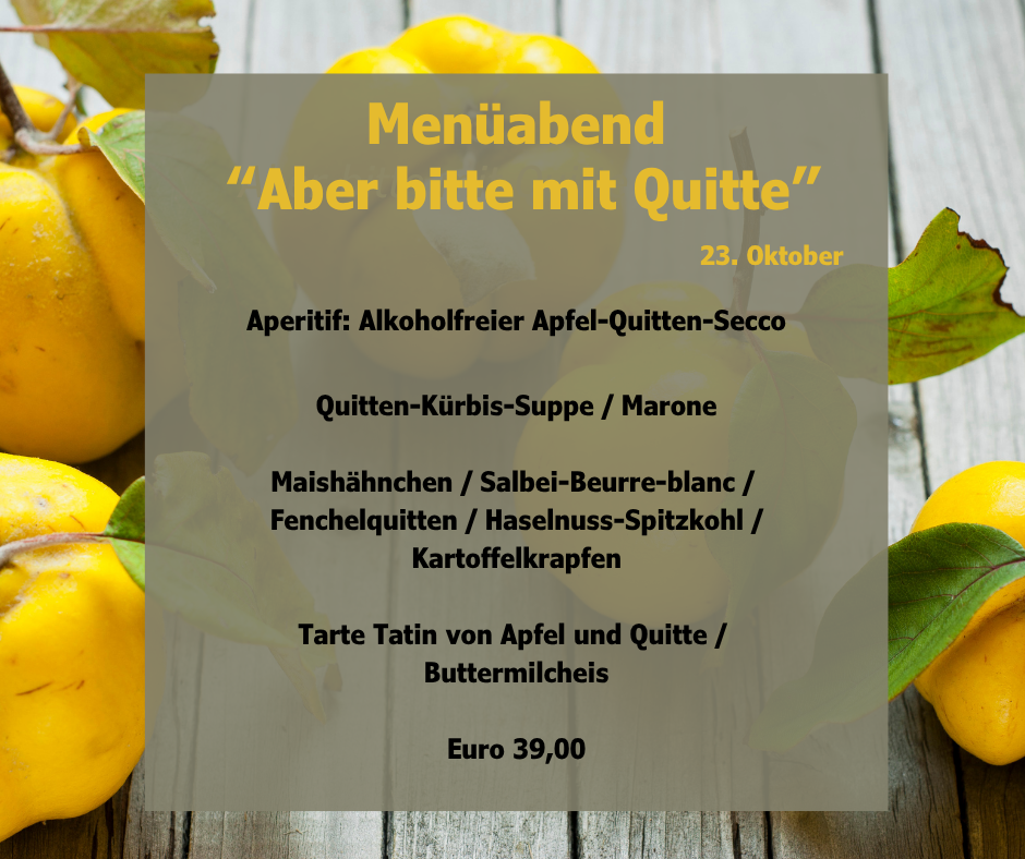 Menüabend “Aber bitte mit Quitte” Aperitif: Alkoholfreier Apfel-Quitten-Secco Quitten-Kürbis-Suppe / Marone Maishähnchen / Salbei-Beurre-blanc / Fenchelquitten / Haselnuss-Spitzkohl / Kartoffelkrapfen Tarte Tatin von Apfel und Quitte / Buttermilcheis Euro 39,00